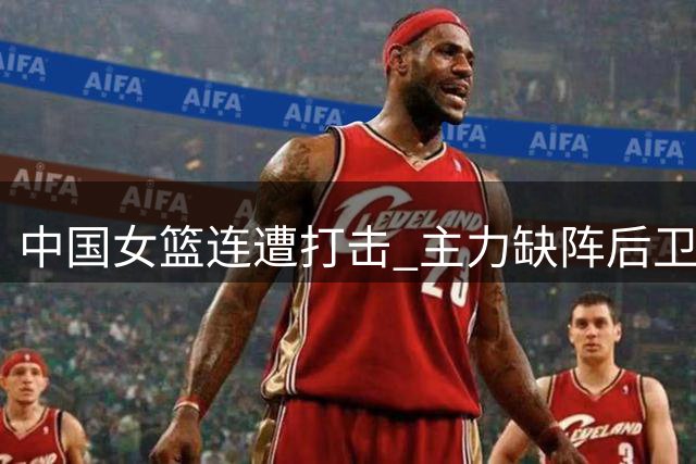 中国女篮连遭打击 主力缺阵后卫受伤陷困境